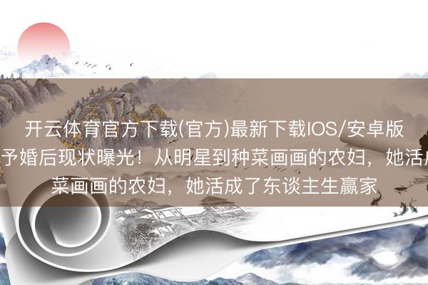 开云体育官方下载(官方)最新下载IOS/安卓版/手机版APP 张馨予婚后现状曝光！从明星到种菜画画的农妇，她活成了东谈主生赢家
