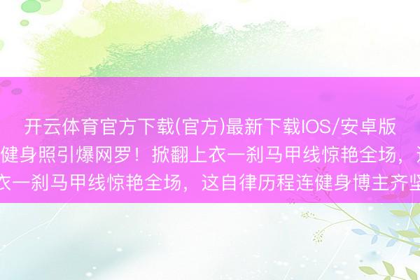 开云体育官方下载(官方)最新下载IOS/安卓版/手机版APP 张馨予素颜健身照引爆网罗！掀翻上衣一刹马甲线惊艳全场，这自律历程连健身博主齐坚信