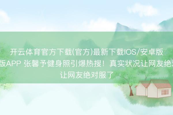 开云体育官方下载(官方)最新下载IOS/安卓版/手机版APP 张馨予健身照引爆热搜！真实状况让网友绝对服了