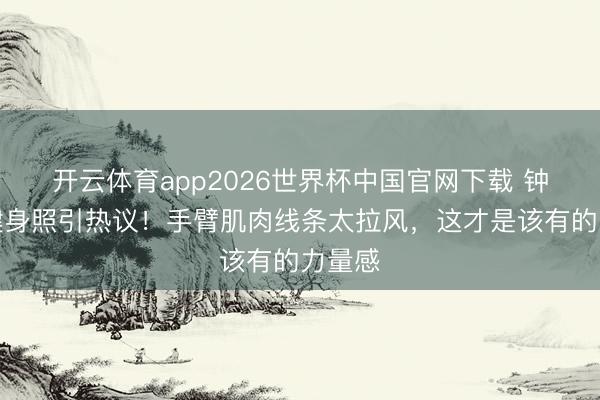 开云体育app2026世界杯中国官网下载 钟楚曦健身照引热议！手臂肌肉线条太拉风，这才是该有的力量感