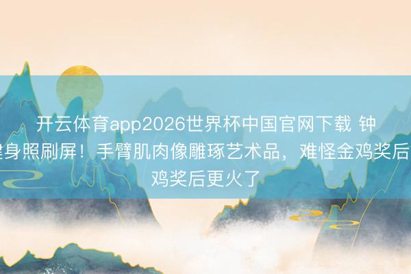 开云体育app2026世界杯中国官网下载 钟楚曦健身照刷屏!手臂肌肉像雕琢艺术品,难怪金鸡奖后更火了