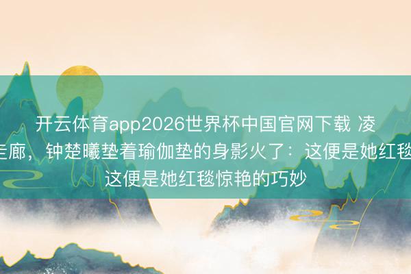 开云体育app2026世界杯中国官网下载 凌晨3点剧组走廊，钟楚曦垫着瑜伽垫的身影火了：这便是她红毯惊艳的巧妙