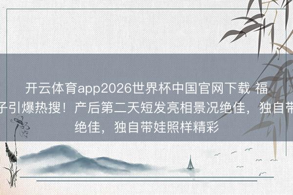 开云体育app2026世界杯中国官网下载 福原爱三胎生子引爆热搜！产后第二天短发亮相景况绝佳，独自带娃照样精彩