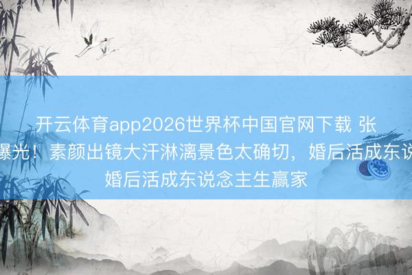 开云体育app2026世界杯中国官网下载 张馨予健身照曝光！素颜出镜大汗淋漓景色太确切，婚后活成东说念主生赢家