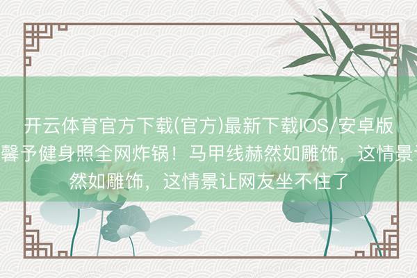 开云体育官方下载(官方)最新下载IOS/安卓版/手机版APP 张馨予健身照全网炸锅！马甲线赫然如雕饰，这情景让网友坐不住了