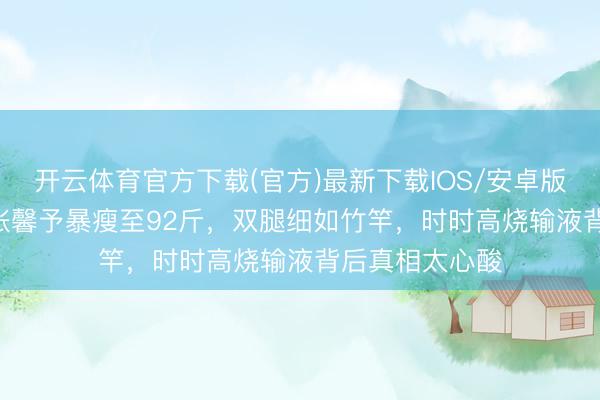 开云体育官方下载(官方)最新下载IOS/安卓版/手机版APP 张馨予暴瘦至92斤，双腿细如竹竿，时时高烧输液背后真相太心酸