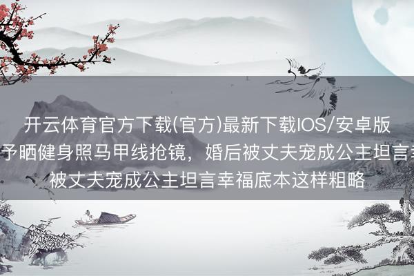 开云体育官方下载(官方)最新下载IOS/安卓版/手机版APP 张馨予晒健身照马甲线抢镜,婚后被丈夫宠成公主坦言幸福底本这样粗略