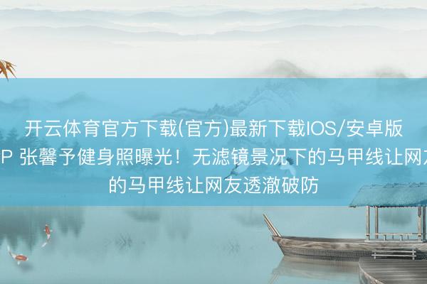 开云体育官方下载(官方)最新下载IOS/安卓版/手机版APP 张馨予健身照曝光！无滤镜景况下的马甲线让网友透澈破防