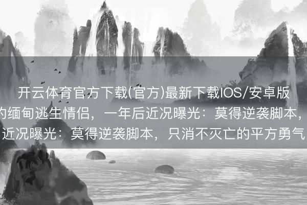 开云体育官方下载(官方)最新下载IOS/安卓版/手机版APP 全网催婚的缅甸逃生情侣，一年后近况曝光：莫得逆袭脚本，只消不灭亡的平方勇气