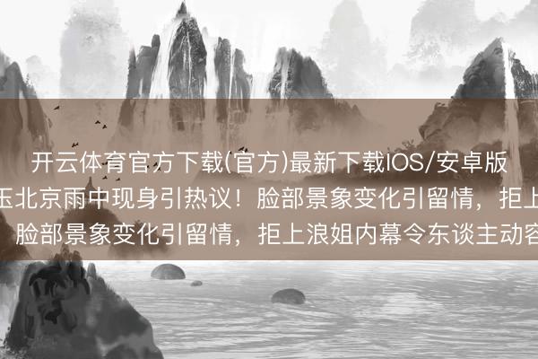 开云体育官方下载(官方)最新下载IOS/安卓版/手机版APP 61岁张曼玉北京雨中现身引热议！脸部景象变化引留情，拒上浪姐内幕令东谈主动容