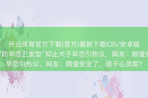 开云体育官方下载(官方)最新下载IOS/安卓版/手机版APP 家长剪“防早恋丑发型”抑止犬子早恋引热议，网友：颜值安全了，孩子心灵呢？