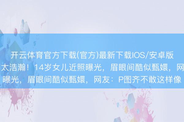 开云体育官方下载(官方)最新下载IOS/安卓版/手机版APP 孙俪基因太浩瀚！14岁女儿近照曝光，眉眼间酷似甄嬛，网友：P图齐不敢这样像