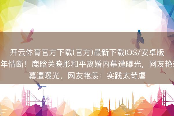 开云体育官方下载(官方)最新下载IOS/安卓版/手机版APP 八年情断！鹿晗关晓彤和平离婚内幕遭曝光，网友艳羡：实践太苛虐