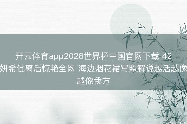 开云体育app2026世界杯中国官网下载 42岁陈妍希仳离后惊艳全网 海边烟花裙写照解说越活越像我方