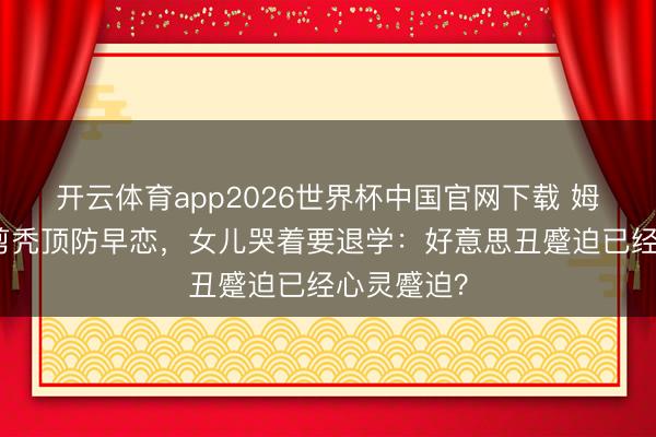 开云体育app2026世界杯中国官网下载 姆妈给女儿剪秃顶防早恋，女儿哭着要退学：好意思丑蹙迫已经心灵蹙迫？