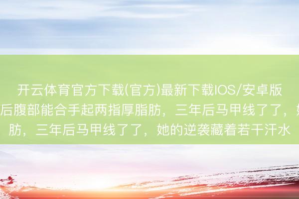 开云体育官方下载(官方)最新下载IOS/安卓版/手机版APP 女演员产后腹部能合手起两指厚脂肪，三年后马甲线了了，她的逆袭藏着若干汗水