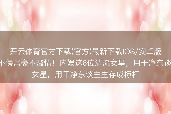 开云体育官方下载(官方)最新下载IOS/安卓版/手机版APP 不傍富豪不滥情！内娱这6位清流女星，用干净东谈主生存成标杆