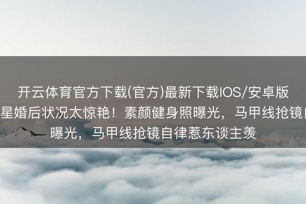 开云体育官方下载(官方)最新下载IOS/安卓版/手机版APP 女星婚后状况太惊艳！素颜健身照曝光，马甲线抢镜自律惹东谈主羡