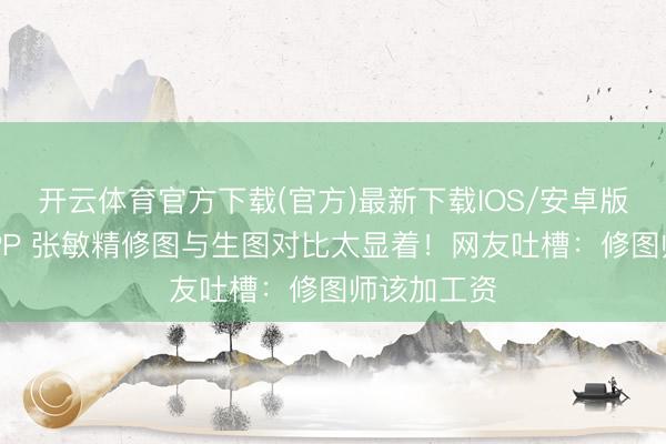 开云体育官方下载(官方)最新下载IOS/安卓版/手机版APP 张敏精修图与生图对比太显着！网友吐槽：修图师该加工资