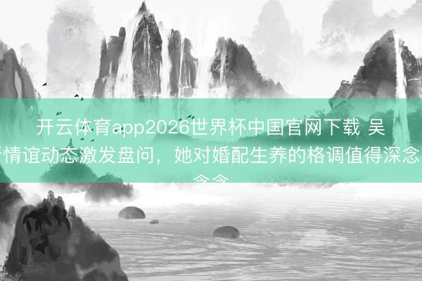 开云体育app2026世界杯中国官网下载 吴昕情谊动态激发盘问，她对婚配生养的格调值得深念念