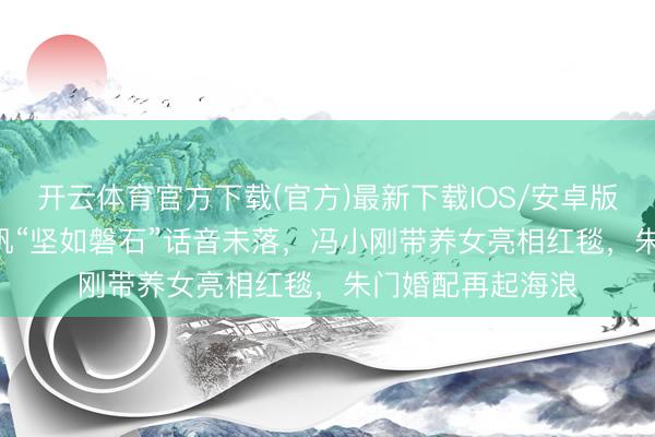 开云体育官方下载(官方)最新下载IOS/安卓版/手机版APP 徐帆“坚如磐石”话音未落,冯小刚带养女亮相红毯,朱门婚配再起海浪