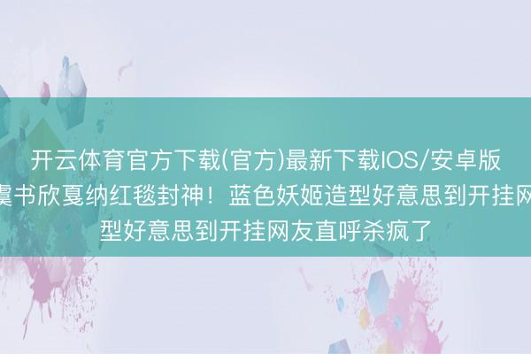 开云体育官方下载(官方)最新下载IOS/安卓版/手机版APP 虞书欣戛纳红毯封神！蓝色妖姬造型好意思到开挂网友直呼杀疯了