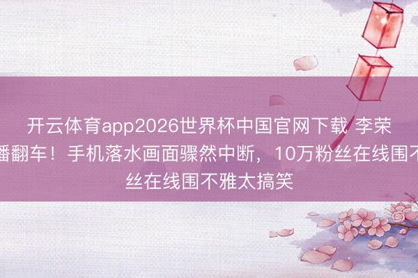 开云体育app2026世界杯中国官网下载 李荣浩垂钓直播翻车！手机落水画面骤然中断，10万粉丝在线围不雅太搞笑