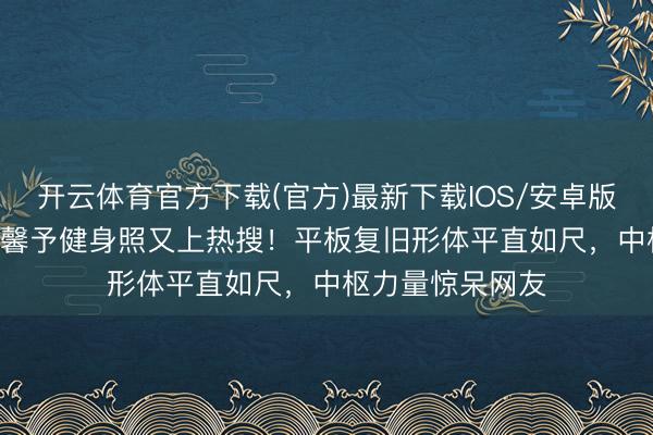 开云体育官方下载(官方)最新下载IOS/安卓版/手机版APP 张馨予健身照又上热搜！平板复旧形体平直如尺，中枢力量惊呆网友