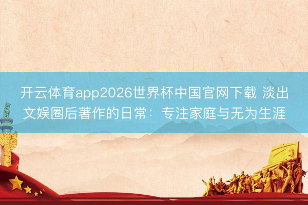 开云体育app2026世界杯中国官网下载 淡出文娱圈后著作的日常：专注家庭与无为生涯