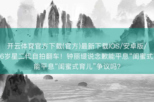 开云体育官方下载(官方)最新下载IOS/安卓版/手机版APP 16岁星二代自拍翻车！钟丽缇说念歉能平息“闺蜜式育儿”争议吗？