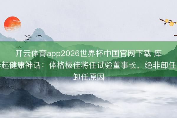 开云体育app2026世界杯中国官网下载 库克修起健康神话:体格极佳将任试验董事长,绝非卸任原因