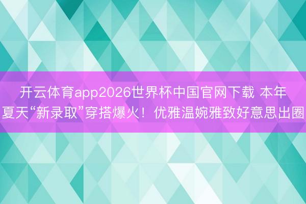 开云体育app2026世界杯中国官网下载 本年夏天“新录取”穿搭爆火！优雅温婉雅致好意思出圈