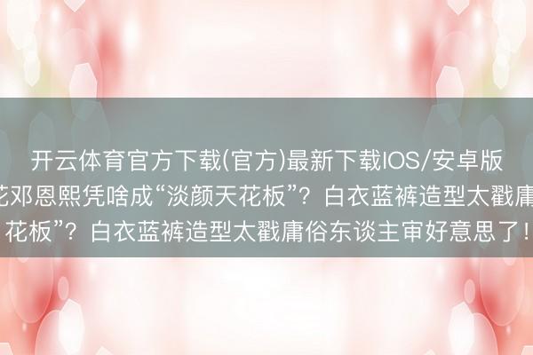 开云体育官方下载(官方)最新下载IOS/安卓版/手机版APP 05后小花邓恩熙凭啥成“淡颜天花板”？白衣蓝裤造型太戳庸俗东谈主审好意思了！