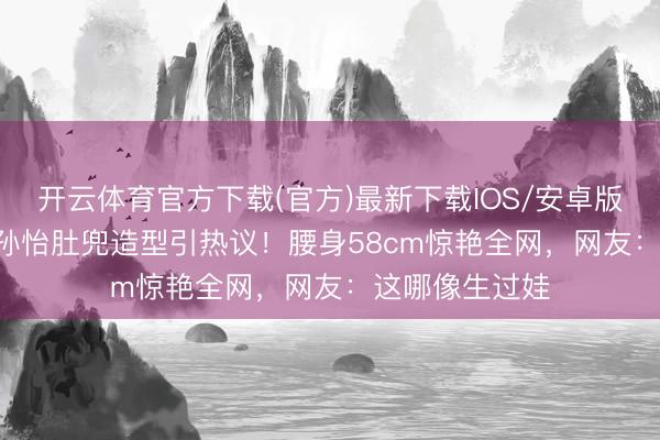 开云体育官方下载(官方)最新下载IOS/安卓版/手机版APP 孙怡肚兜造型引热议！腰身58cm惊艳全网，网友：这哪像生过娃