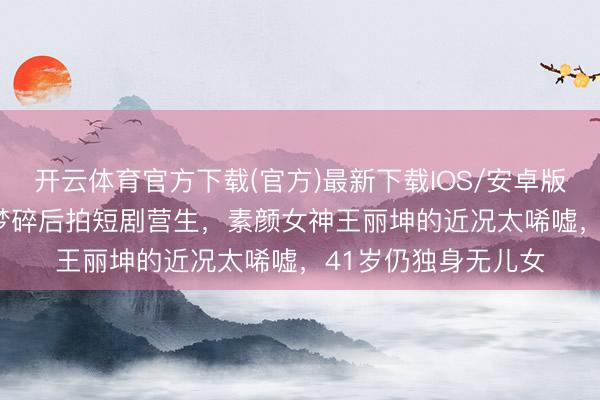 开云体育官方下载(官方)最新下载IOS/安卓版/手机版APP 权门梦碎后拍短剧营生，素颜女神王丽坤的近况太唏嘘，41岁仍独身无儿女