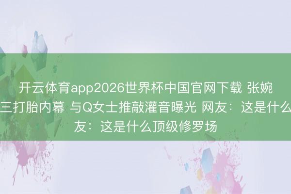 开云体育app2026世界杯中国官网下载 张婉婷自爆当小三打胎内幕 与Q女士推敲灌音曝光 网友：这是什么顶级修罗场