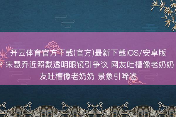 开云体育官方下载(官方)最新下载IOS/安卓版/手机版APP 宋慧乔近照戴透明眼镜引争议 网友吐槽像老奶奶 景象引唏嘘