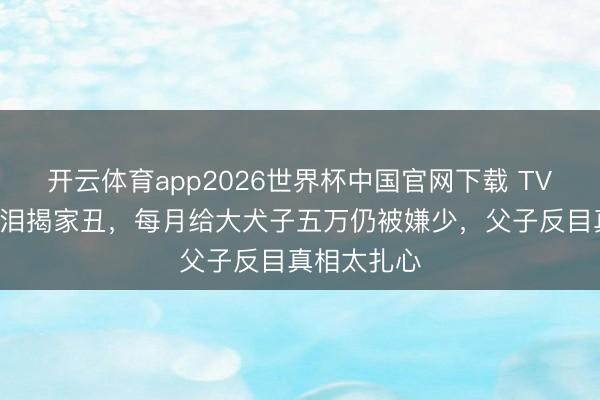 开云体育app2026世界杯中国官网下载 TVB老戏骨含泪揭家丑，每月给大犬子五万仍被嫌少，父子反目真相太扎心