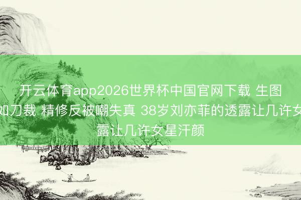 开云体育app2026世界杯中国官网下载 生图下颌线如刀裁 精修反被嘲失真 38岁刘亦菲的透露让几许女星汗颜