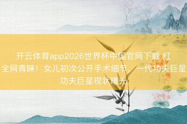 开云体育app2026世界杯中国官网下载 红毯暴瘦引全网青睐！女儿初次公开手术细节，一代功夫巨星现状曝光