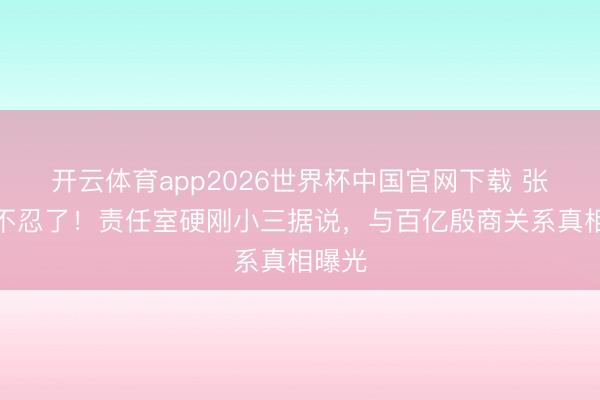 开云体育app2026世界杯中国官网下载 张天爱不忍了!责任室硬刚小三据说,与百亿殷商关系真相曝光