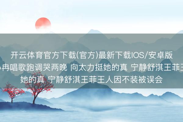开云体育官方下载(官方)最新下载IOS/安卓版/手机版APP 李小冉唱歌跑调哭两晚 向太力挺她的真 宁静舒淇王菲王人因不装被误会