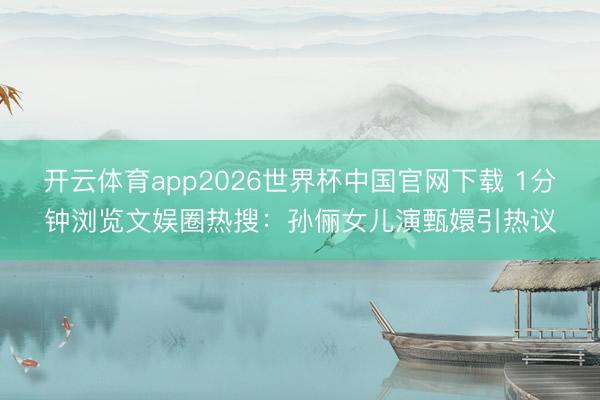 开云体育app2026世界杯中国官网下载 1分钟浏览文娱圈热搜：孙俪女儿演甄嬛引热议