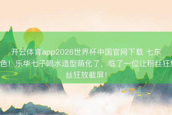 开云体育app2026世界杯中国官网下载 七东谈主七色！乐华七子喝水造型萌化了，临了一位让粉丝狂放截屏！