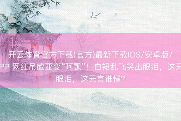 开云体育官方下载(官方)最新下载IOS/安卓版/手机版APP 网红吊威亚变“阿飘”！白裙乱飞笑出眼泪，这无言谁懂？