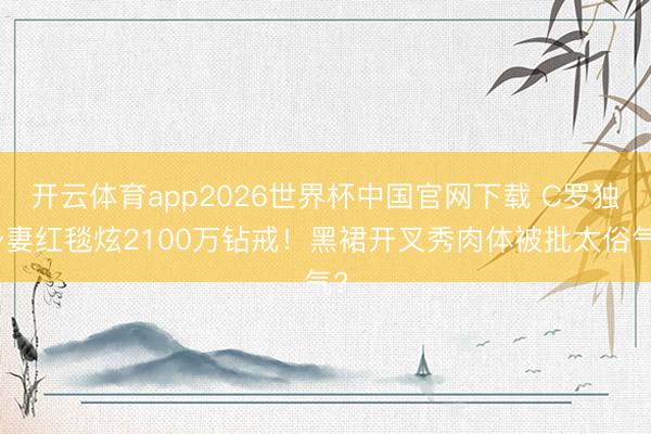 开云体育app2026世界杯中国官网下载 C罗独身妻红毯炫2100万钻戒!黑裙开叉秀肉体被批太俗气?