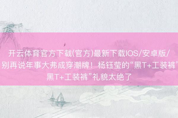 开云体育官方下载(官方)最新下载IOS/安卓版/手机版APP 别再说年事大弗成穿潮牌！杨钰莹的“黑T+工装裤”礼貌太绝了