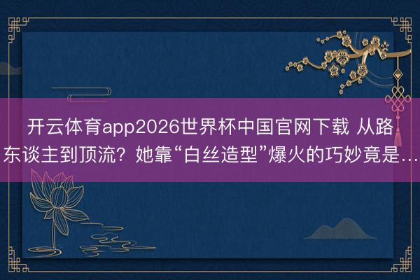 开云体育app2026世界杯中国官网下载 从路东谈主到顶流？她靠“白丝造型”爆火的巧妙竟是…