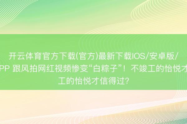 开云体育官方下载(官方)最新下载IOS/安卓版/手机版APP 跟风拍网红视频惨变“白粽子”!不竣工的怡悦才信得过?