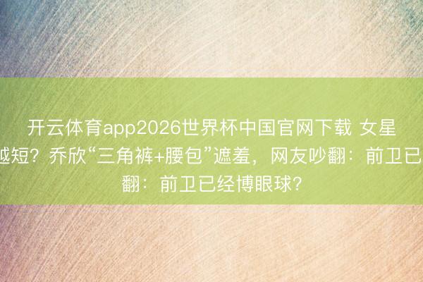 开云体育app2026世界杯中国官网下载 女星短裤越穿越短？乔欣“三角裤+腰包”遮羞，网友吵翻：前卫已经博眼球？